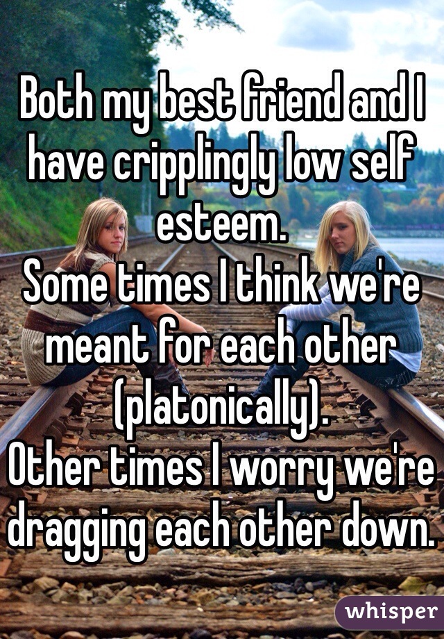 Both my best friend and I have cripplingly low self esteem. 
Some times I think we're meant for each other (platonically).
Other times I worry we're dragging each other down.