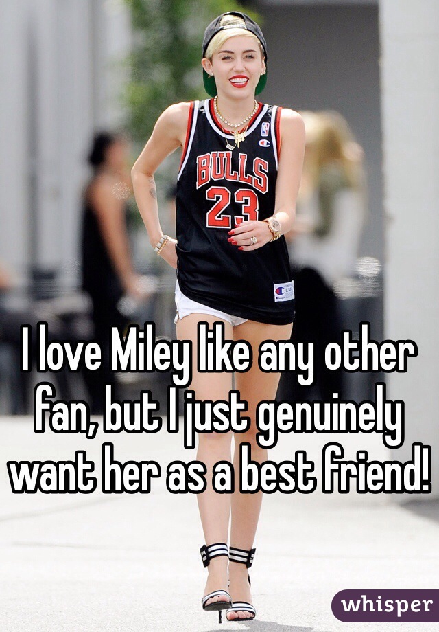 I love Miley like any other fan, but I just genuinely want her as a best friend!