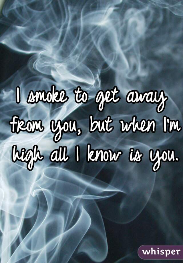 I smoke to get away from you, but when I'm high all I know is you.