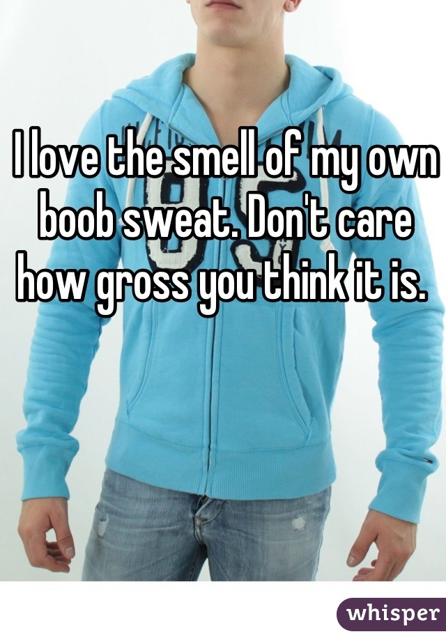 I love the smell of my own boob sweat. Don't care how gross you think it is. 