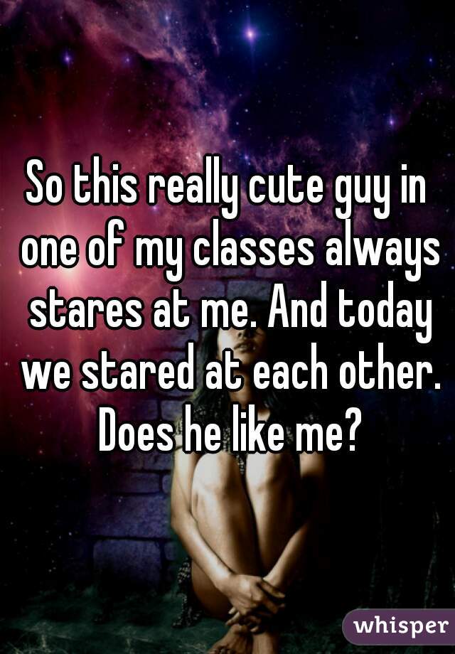 So this really cute guy in one of my classes always stares at me. And today we stared at each other. Does he like me?
