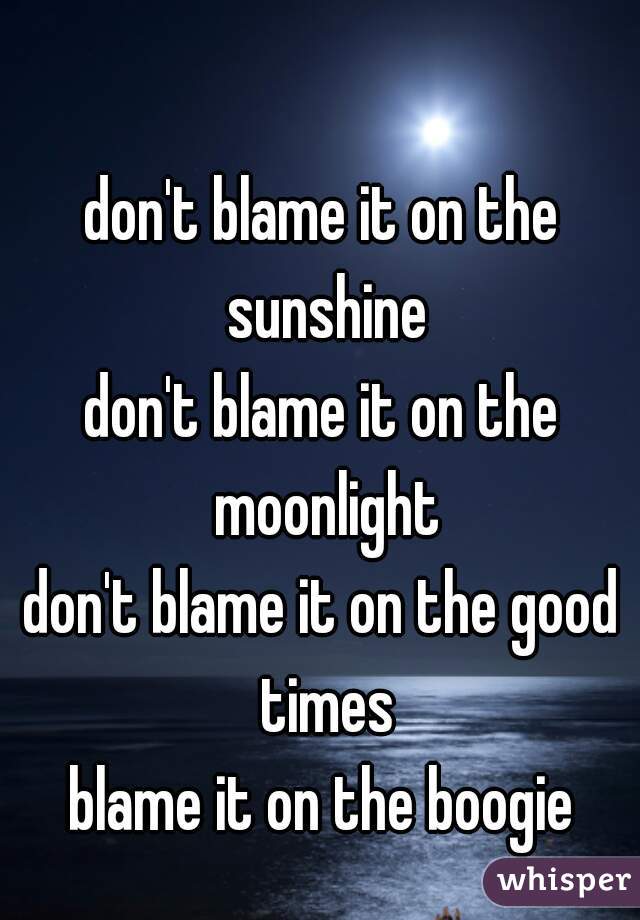don't blame it on the sunshine
don't blame it on the moonlight
don't blame it on the good times
blame it on the boogie