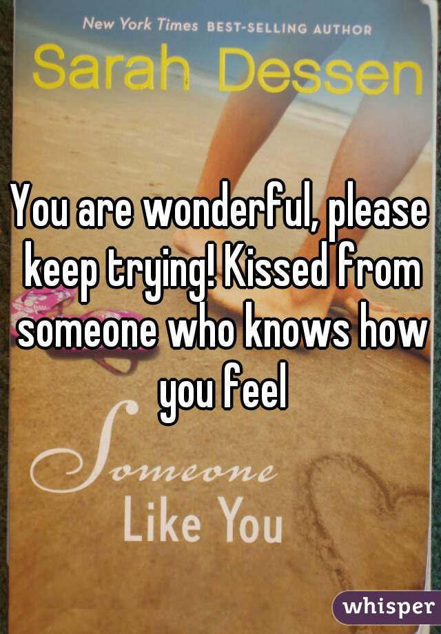You are wonderful, please keep trying! Kissed from someone who knows how you feel