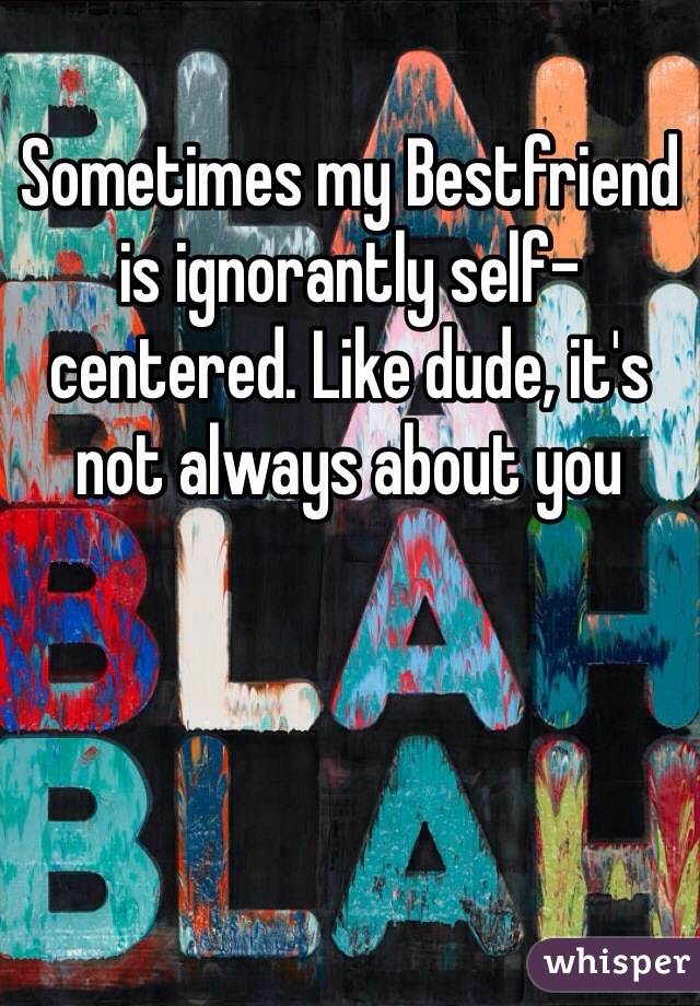 Sometimes my Bestfriend is ignorantly self-centered. Like dude, it's not always about you 