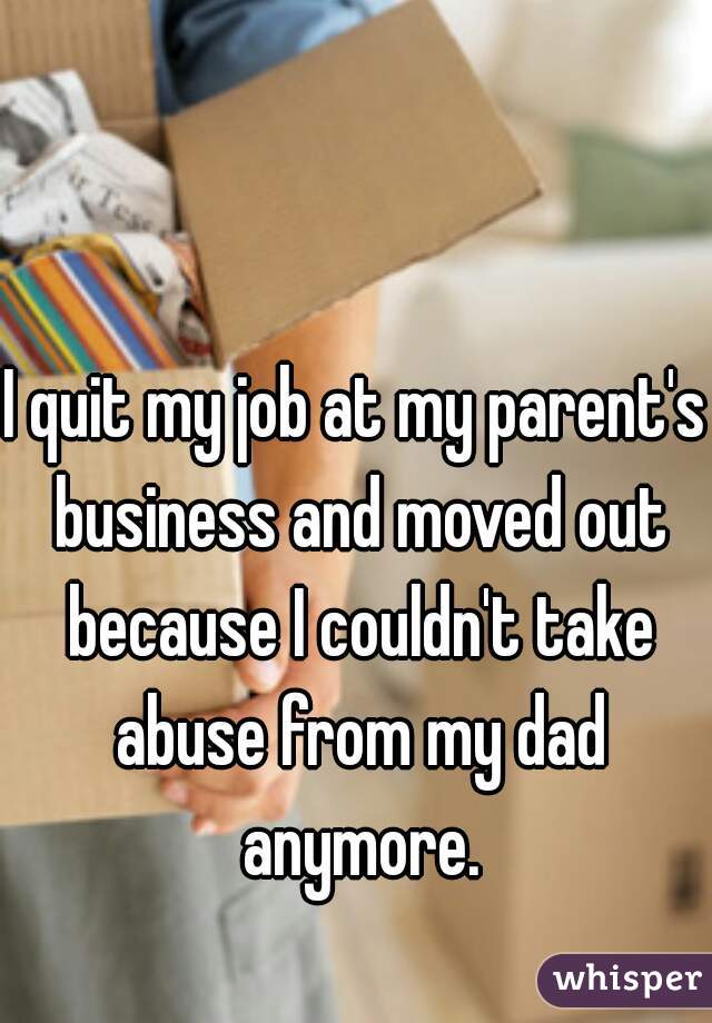 I quit my job at my parent's business and moved out because I couldn't take abuse from my dad anymore.