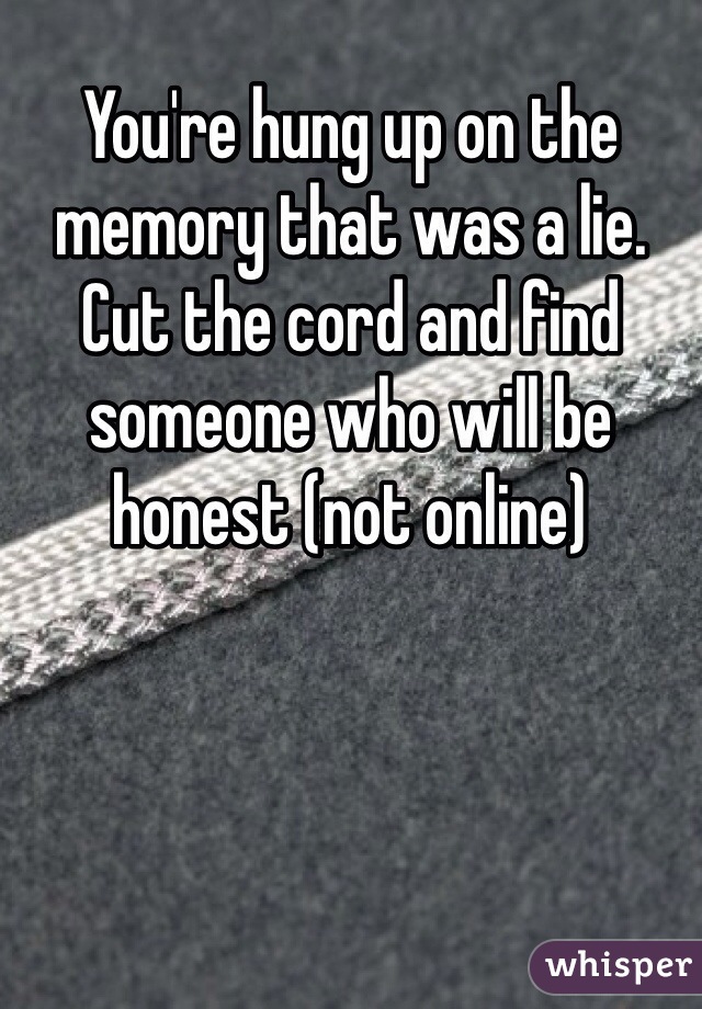 You're hung up on the memory that was a lie. Cut the cord and find someone who will be honest (not online)