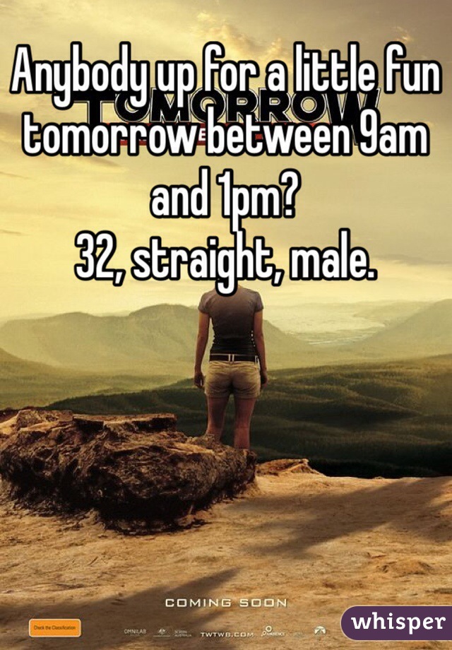 Anybody up for a little fun tomorrow between 9am and 1pm?
32, straight, male. 