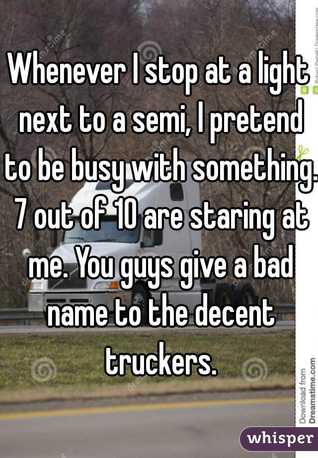 Whenever I stop at a light next to a semi, I pretend to be busy with something. 7 out of 10 are staring at me. You guys give a bad name to the decent truckers.
