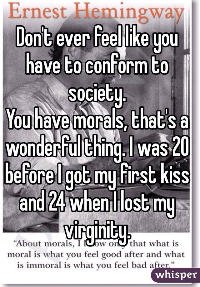 Don't ever feel like you have to conform to society.
You have morals, that's a wonderful thing. I was 20 before I got my first kiss and 24 when I lost my virginity.