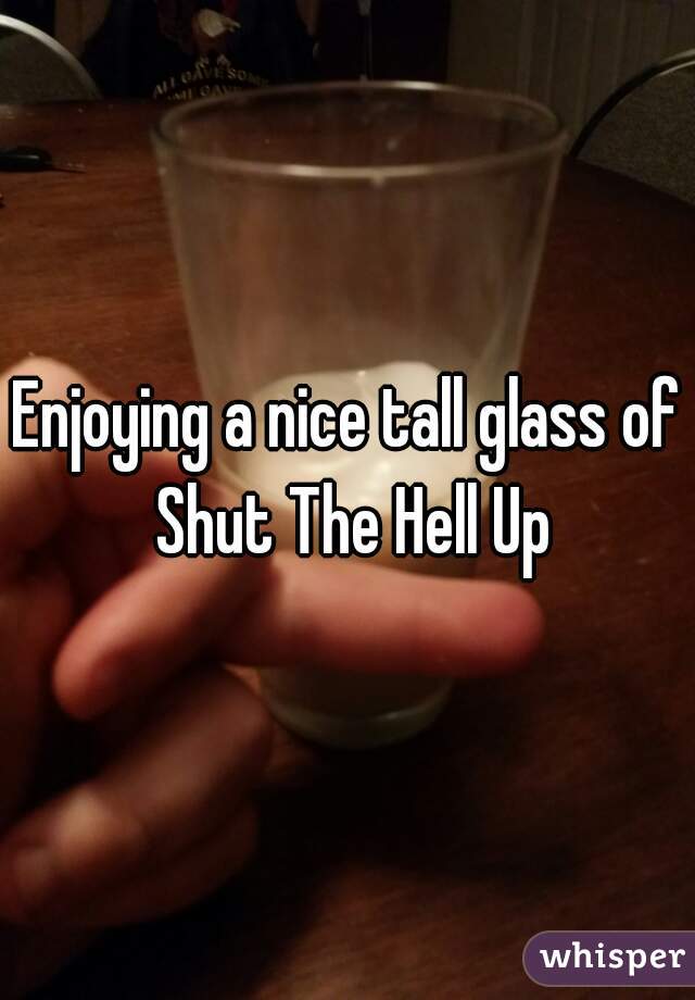 Enjoying a nice tall glass of Shut The Hell Up
