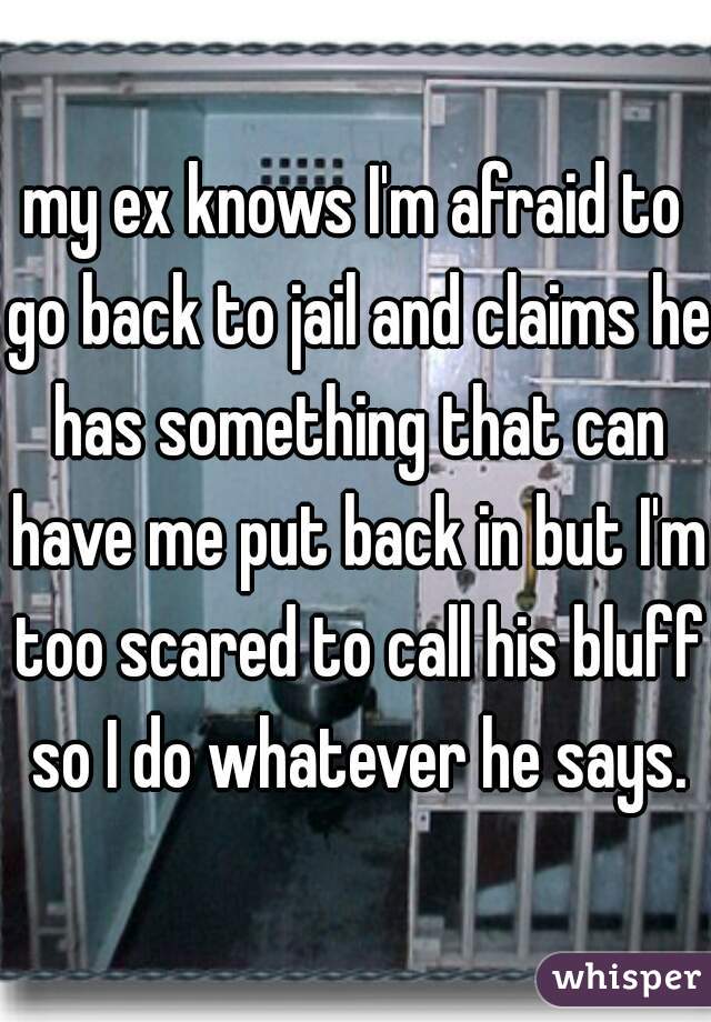 my ex knows I'm afraid to go back to jail and claims he has something that can have me put back in but I'm too scared to call his bluff so I do whatever he says.