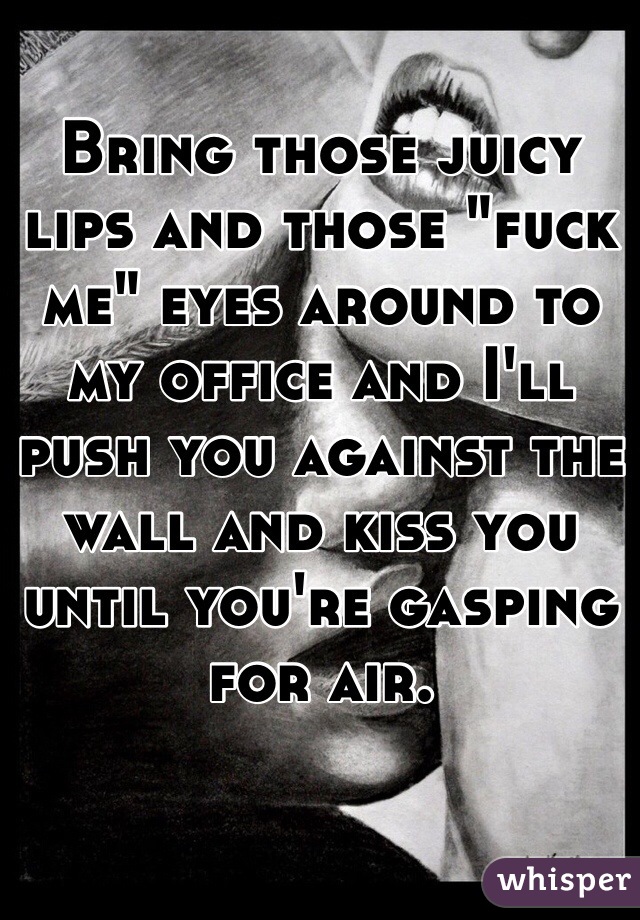 Bring those juicy lips and those "fuck me" eyes around to my office and I'll push you against the wall and kiss you until you're gasping for air. 