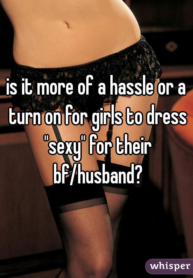 is it more of a hassle or a turn on for girls to dress "sexy" for their bf/husband?