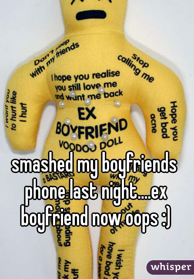 smashed my boyfriends phone last night....ex boyfriend now oops :)