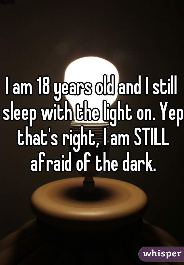 I am 18 years old and I still sleep with the light on. Yep that's right, I am STILL afraid of the dark.
