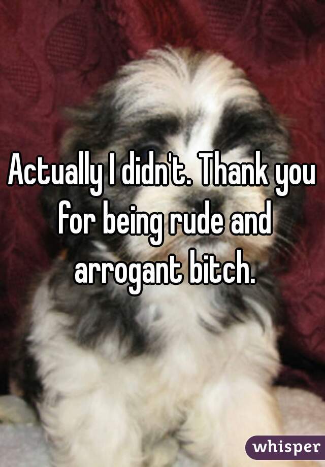 Actually I didn't. Thank you for being rude and arrogant bitch.