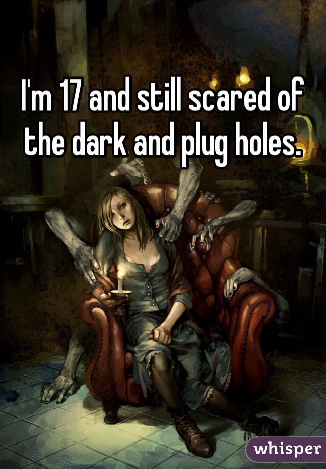 I'm 17 and still scared of the dark and plug holes.
