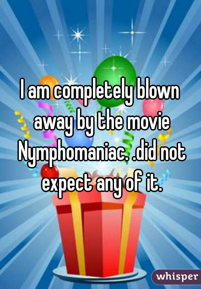 I am completely blown away by the movie Nymphomaniac. .did not expect any of it.