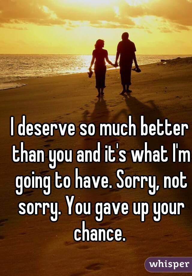 I deserve so much better than you and it's what I'm going to have. Sorry, not sorry. You gave up your chance. 