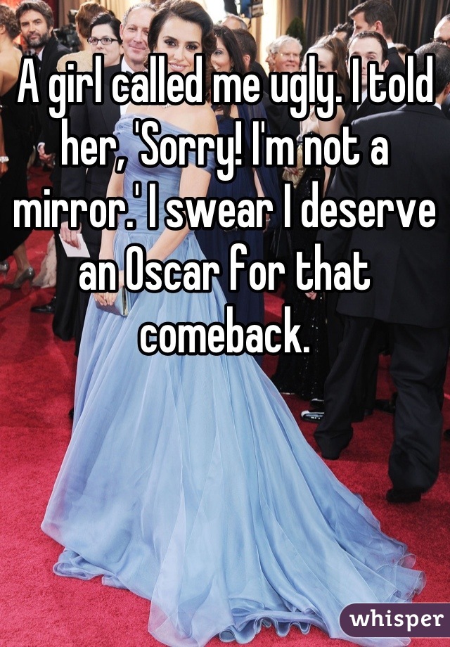 A girl called me ugly. I told her, 'Sorry! I'm not a mirror.' I swear I deserve an Oscar for that comeback.