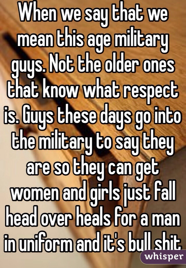 When we say that we mean this age military guys. Not the older ones that know what respect is. Guys these days go into the military to say they are so they can get women and girls just fall head over heals for a man in uniform and it's bull shit 