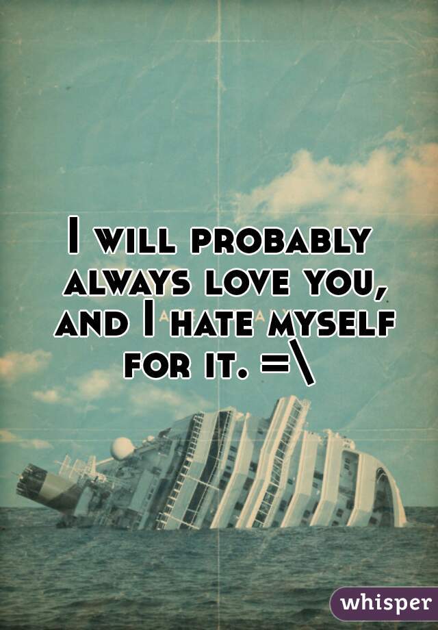 I will probably always love you, and I hate myself for it. =\ 