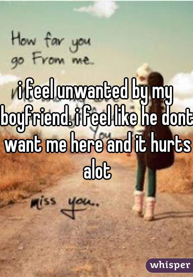 i feel unwanted by my boyfriend. i feel like he dont want me here and it hurts alot