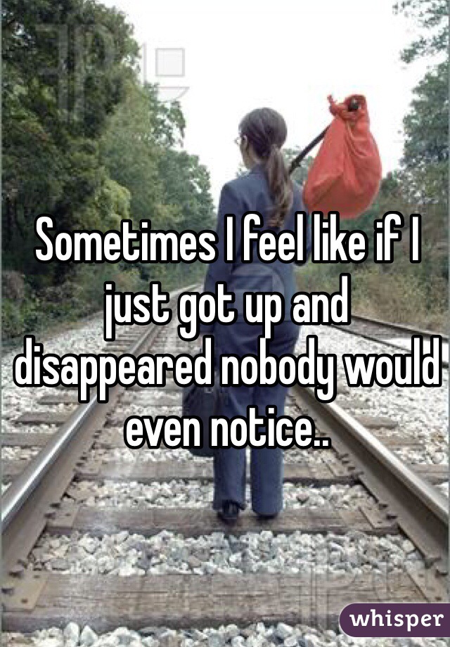 Sometimes I feel like if I just got up and disappeared nobody would even notice..