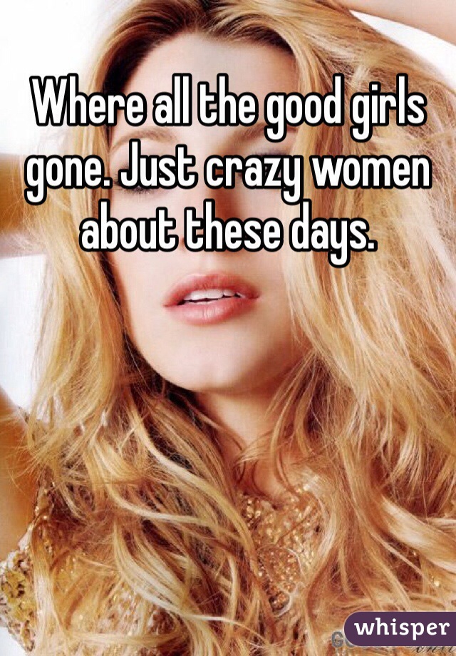 Where all the good girls gone. Just crazy women about these days.