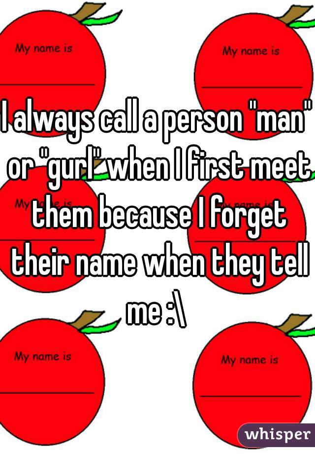 I always call a person "man" or "gurl" when I first meet them because I forget their name when they tell me :\ 
