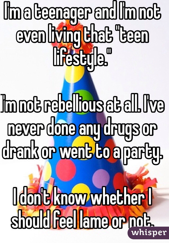 I'm a teenager and I'm not 
even living that "teen lifestyle."

I'm not rebellious at all. I've never done any drugs or drank or went to a party. 

I don't know whether I should feel lame or not.