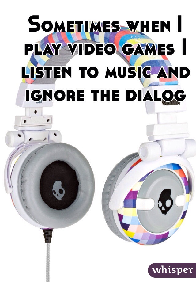 Sometimes when I play video games I listen to music and ignore the dialog