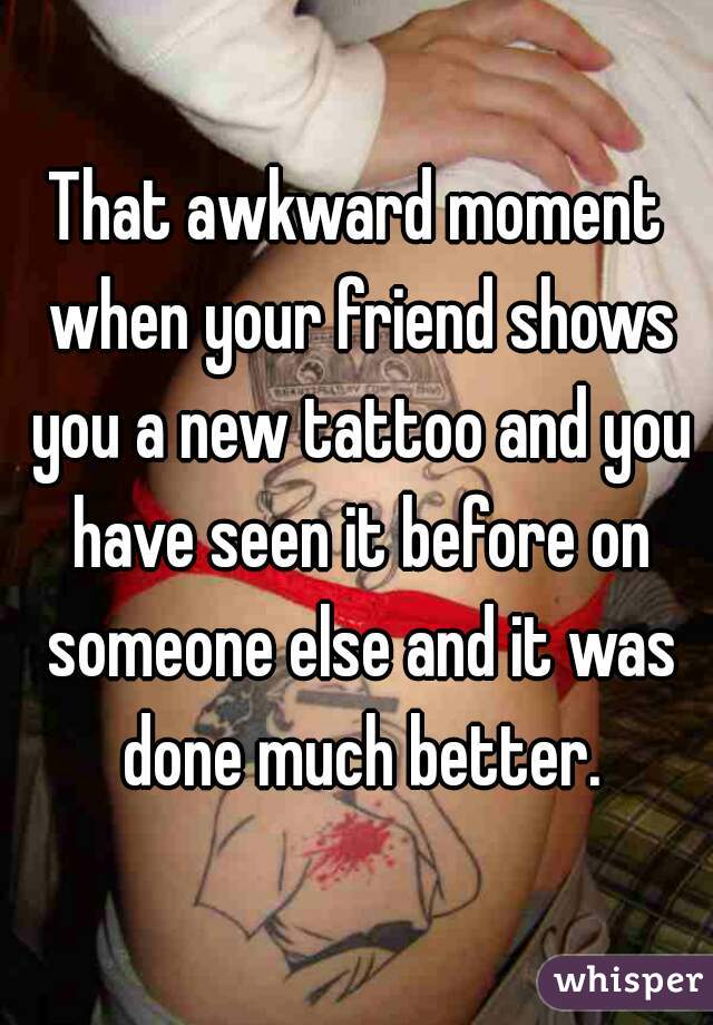 That awkward moment when your friend shows you a new tattoo and you have seen it before on someone else and it was done much better.