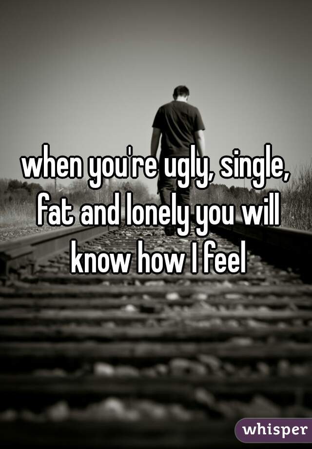 when you're ugly, single, fat and lonely you will know how I feel
