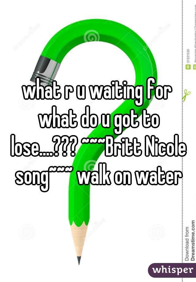 what r u waiting for what do u got to lose....??? ~~~Britt Nicole song~~~ walk on water