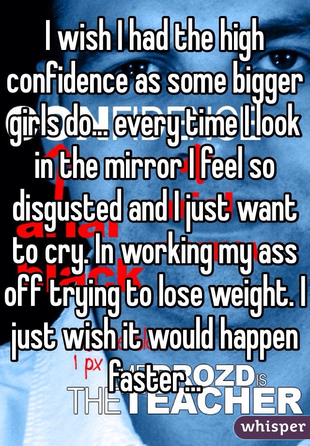 I wish I had the high confidence as some bigger girls do... every time I look in the mirror I feel so disgusted and I just want to cry. In working my ass off trying to lose weight. I just wish it would happen faster...
