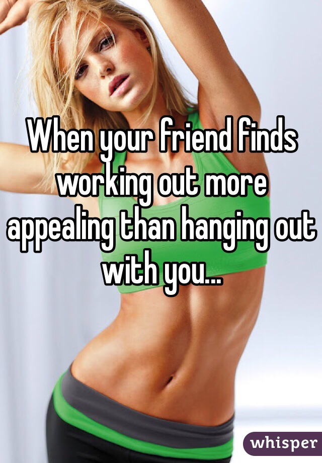 When your friend finds working out more appealing than hanging out with you... 