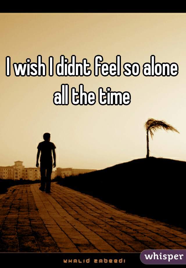 I wish I didnt feel so alone all the time 