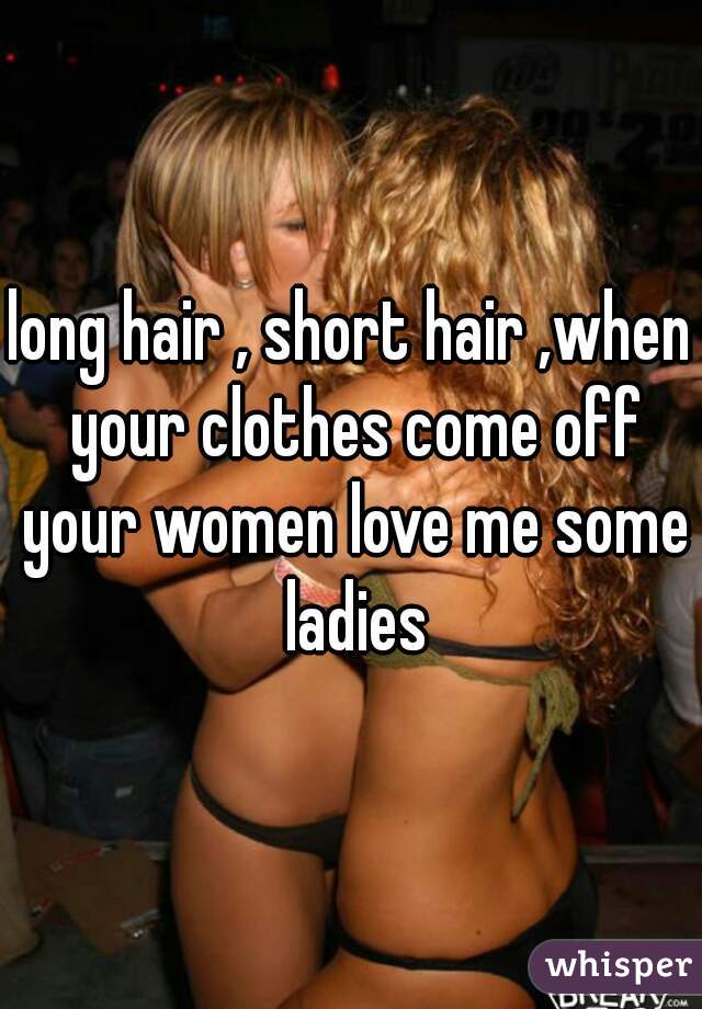 long hair , short hair ,when your clothes come off your women love me some ladies