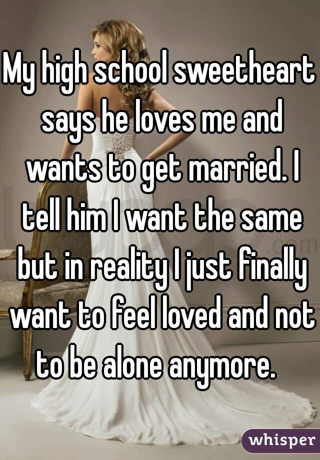 My high school sweetheart says he loves me and wants to get married. I tell him I want the same but in reality I just finally want to feel loved and not to be alone anymore.  