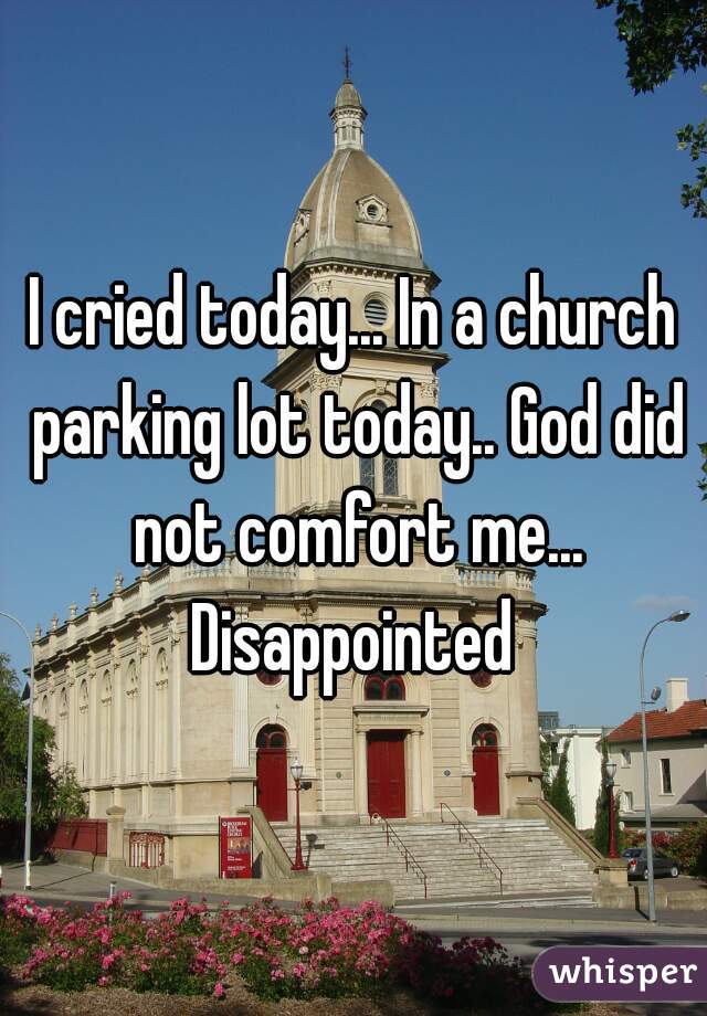 I cried today... In a church parking lot today.. God did not comfort me... Disappointed 