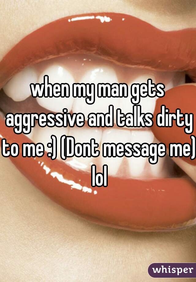 when my man gets aggressive and talks dirty to me :) (Dont message me) lol