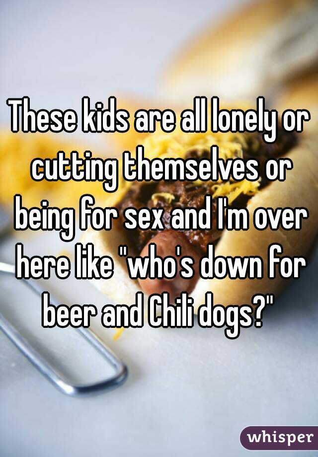 These kids are all lonely or cutting themselves or being for sex and I'm over here like "who's down for beer and Chili dogs?" 