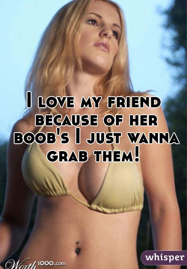 I love my friend because of her boob's I just wanna grab them! 