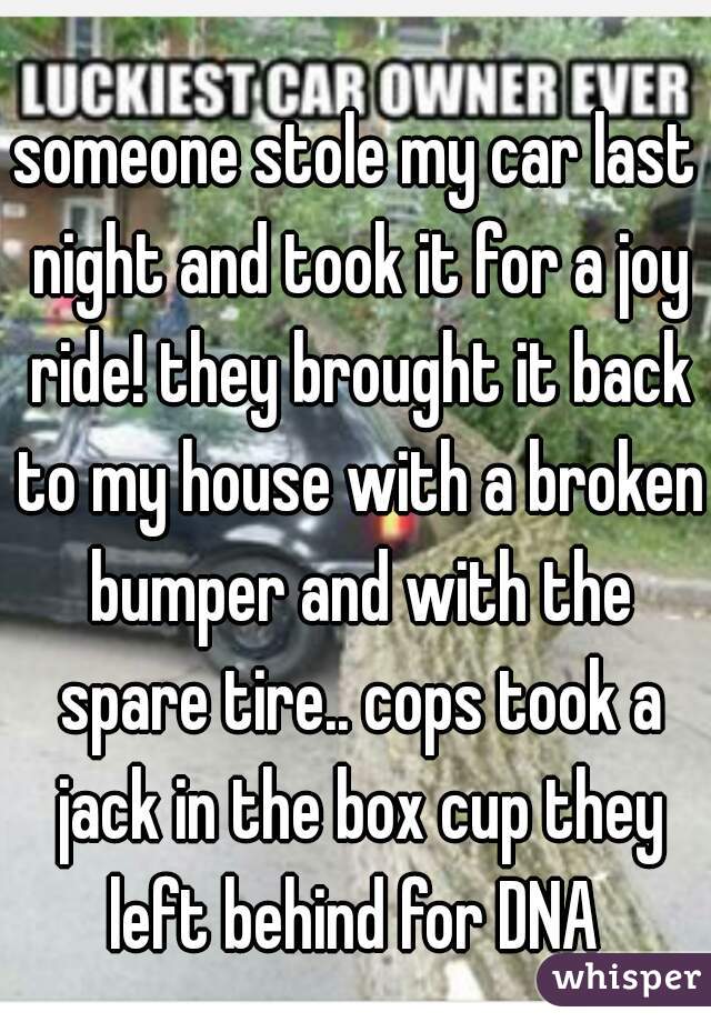 someone stole my car last night and took it for a joy ride! they brought it back to my house with a broken bumper and with the spare tire.. cops took a jack in the box cup they left behind for DNA 