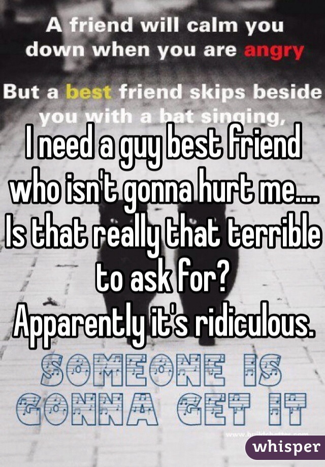 I need a guy best friend who isn't gonna hurt me.... Is that really that terrible to ask for? 
Apparently it's ridiculous.