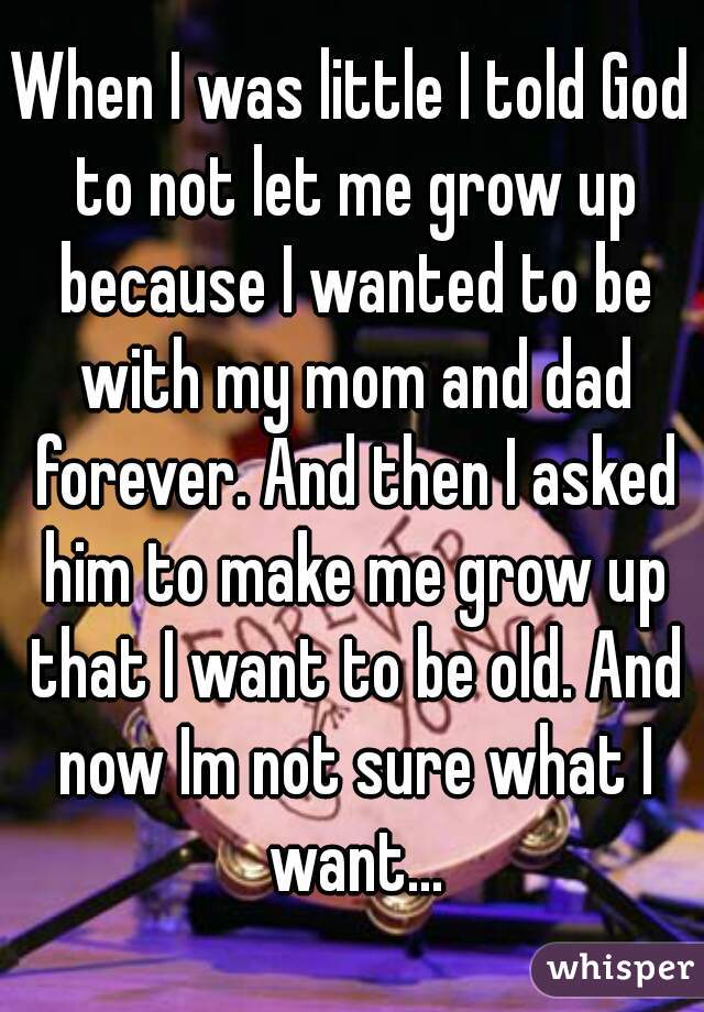 When I was little I told God to not let me grow up because I wanted to be with my mom and dad forever. And then I asked him to make me grow up that I want to be old. And now Im not sure what I want...