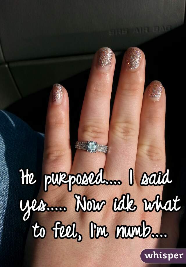 He purposed.... I said yes..... Now idk what to feel, I'm numb....