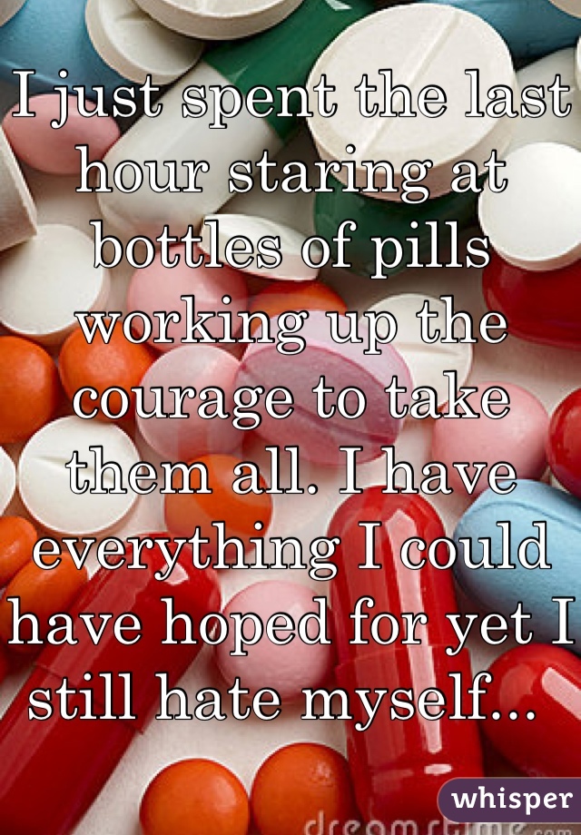 I just spent the last hour staring at bottles of pills working up the courage to take them all. I have everything I could have hoped for yet I still hate myself... 