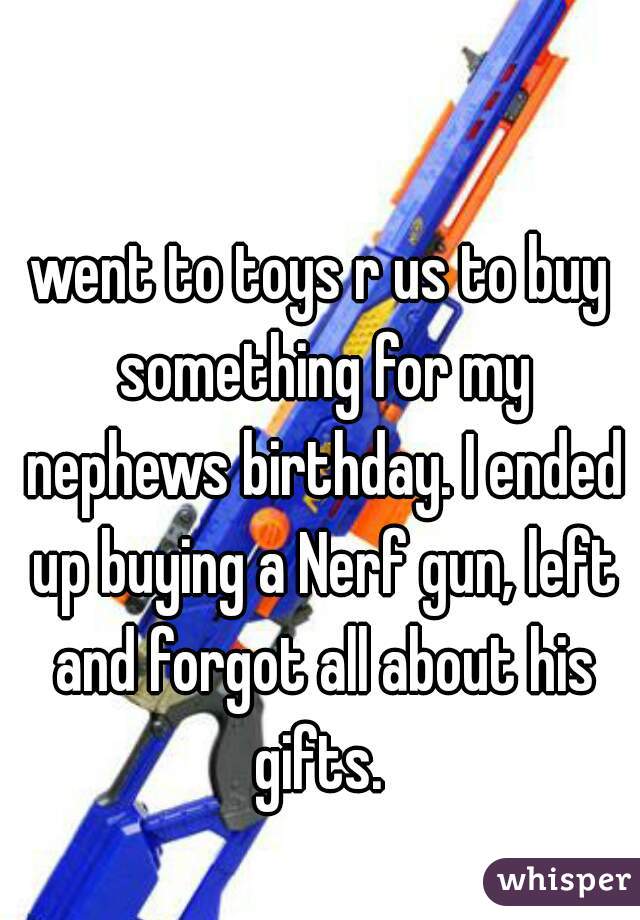 went to toys r us to buy something for my nephews birthday. I ended up buying a Nerf gun, left and forgot all about his gifts. 